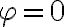  \varphi=0 