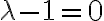 \lambda -1=0 \lambda -1=0
