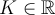 K \in \mathbb{R}