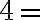 4 =