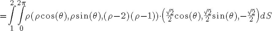 =\int_{1}^{2} \int_{0}^{2\pi} \rho (\rho \cos{(\theta)}, \rho \sin{(\theta)}, (\rho-2)(\rho-1))\cdot \left(\frac{\sqrt{2}}{2}\cos{(\theta)},\frac{\sqrt{2}}{2}\sin{(\theta)},-\frac{\sqrt{2}}{2}\right) dS
