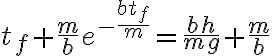  t_f + \frac{m}{b}e^{ -\frac{b t_f}{m}} = \frac{bh}{mg} + \frac{m}{b} 