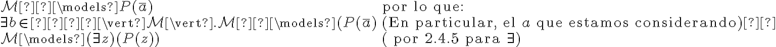 \begin{array}{l l}\mathcal{M}  \models P(\bar{a}) & \text{por lo que:}\\\exists b \in   \vert \mathcal{M} \vert . \mathcal{M}  \models (P(\bar{a}) & (\text{En particular, el } a \text{ que estamos considerando}) \\\mathcal{M} \models (\exists z )(P(z)) & (\text{ por 2.4.5 para } \exists )\end{array} 